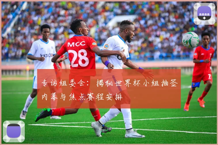 专访组委会:揭秘世界杯小组抽签内幕与焦点赛程安排
