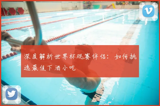 深度解析世界杯观赛伴侣：如何挑选最佳下酒小吃