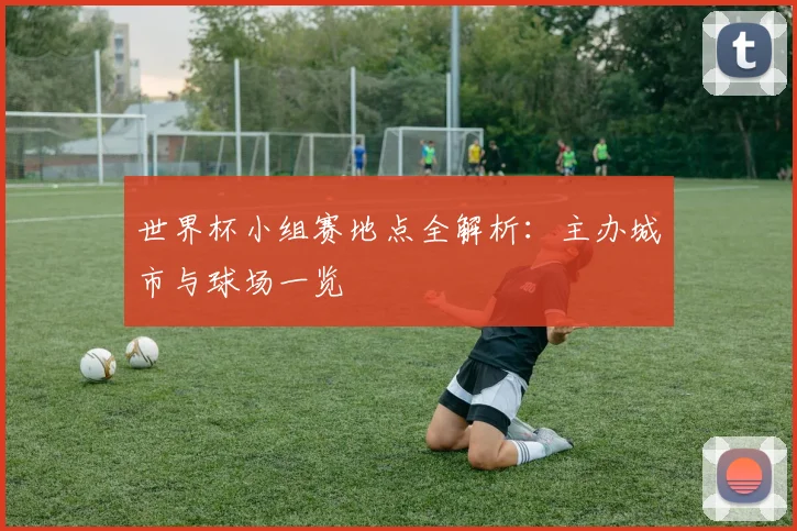 世界杯小组赛地点全解析:主办城市与球场一览