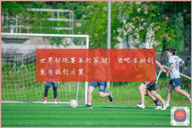 世界杯观赛派对策划:酒吧活动创意与执行方案