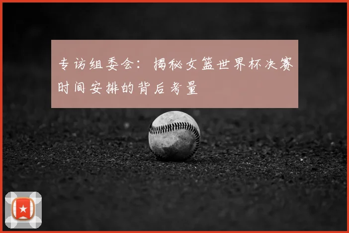 专访组委会：揭秘女篮世界杯决赛时间安排的背后考量
