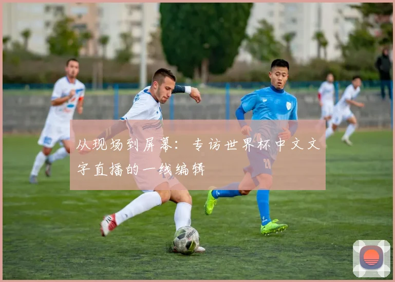 从现场到屏幕:专访世界杯中文文字直播的一线编辑