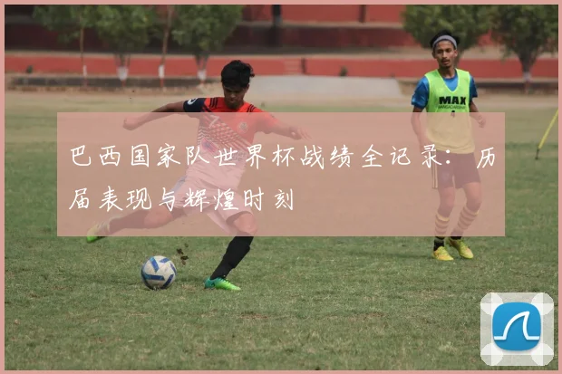 巴西国家队世界杯战绩全记录：历届表现与辉煌时刻