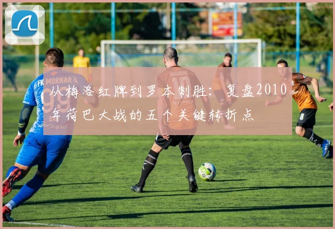 从梅洛红牌到罗本制胜：复盘2010年荷巴大战的五个关键转折点