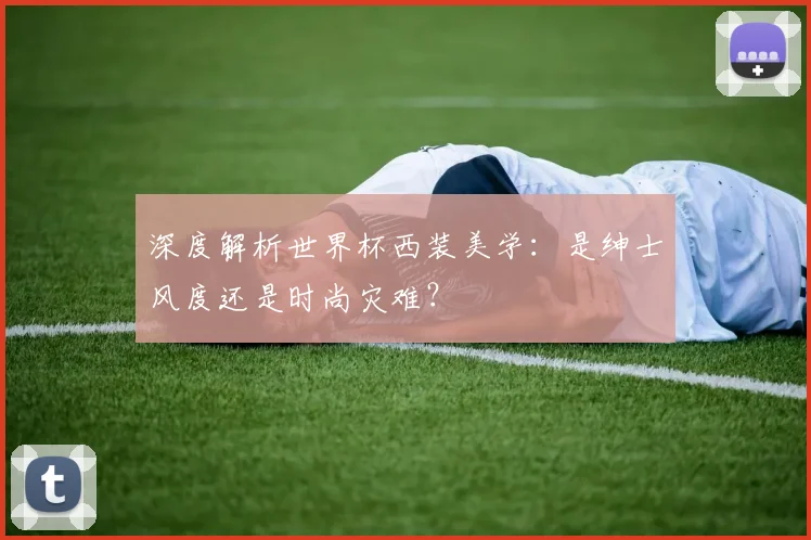深度解析世界杯西装美学：是绅士风度还是时尚灾难？