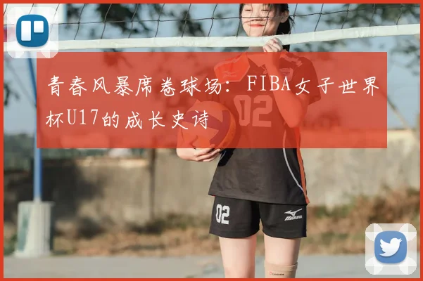 青春风暴席卷球场：FIBA女子世界杯U17的成长史诗