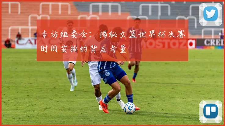 专访组委会：揭秘女篮世界杯决赛时间安排的背后考量