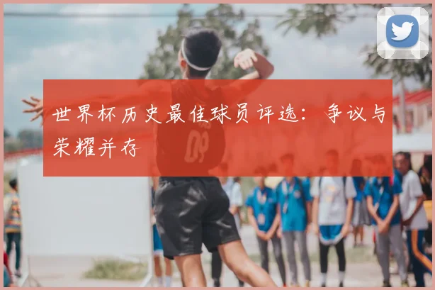 世界杯历史最佳球员评选:争议与荣耀并存