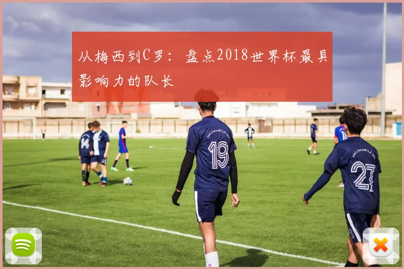 从梅西到C罗:盘点2018世界杯最具影响力的队长