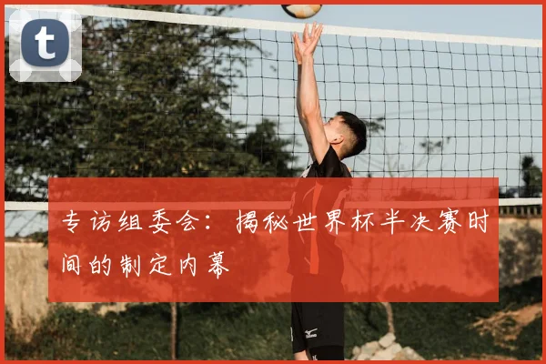 专访组委会：揭秘世界杯半决赛时间的制定内幕