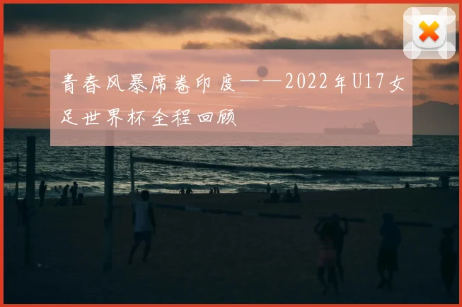 青春风暴席卷印度——2022年U17女足世界杯全程回顾