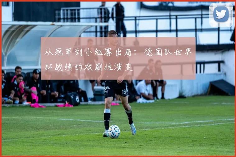 从冠军到小组赛出局:德国队世界杯战绩的戏剧性演变