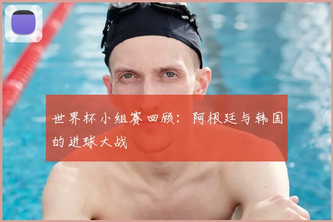 世界杯小组赛回顾:阿根廷与韩国的进球大战