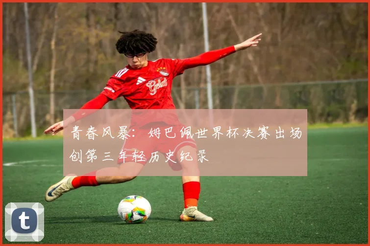青春风暴：姆巴佩世界杯决赛出场创第三年轻历史纪录