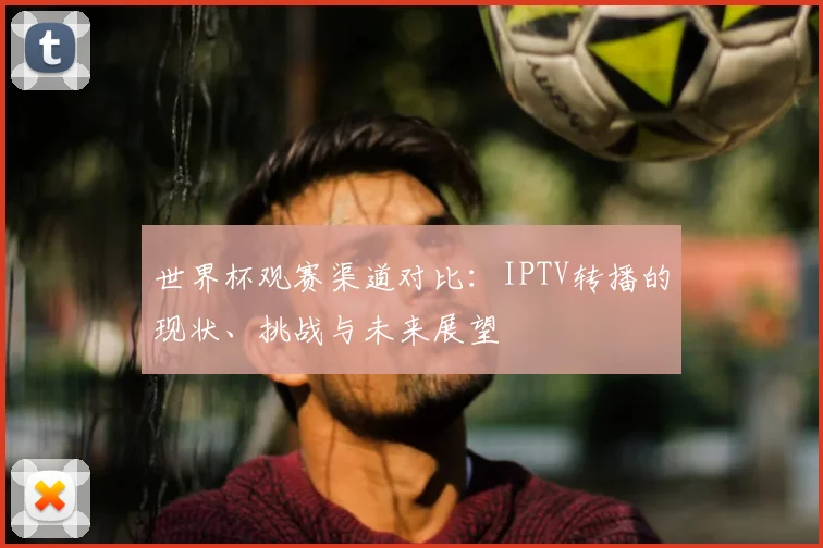 世界杯观赛渠道对比:IPTV转播的现状、挑战与未来展望